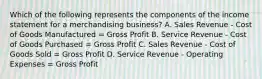 Which of the following represents the components of the income statement for a merchandising business? A. Sales Revenue - Cost of Goods Manufactured = Gross Profit B. Service Revenue - Cost of Goods Purchased = Gross Profit C. Sales Revenue - Cost of Goods Sold = Gross Profit D. Service Revenue - Operating Expenses = Gross Profit