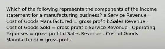 Which of the following represents the components of the income statement for a manufacturing business? a.Service Revenue - Cost of Goods Manufactured = gross profit b.Sales Revenue - Cost of Goods Sold = gross profit c.Service Revenue - Operating Expenses = gross profit d.Sales Revenue - Cost of Goods Manufactured = gross profit