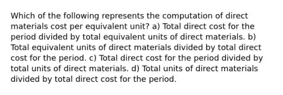 Which of the following represents the computation of direct materials cost per equivalent unit? a) Total direct cost for the period divided by total equivalent units of direct materials. b) Total equivalent units of direct materials divided by total direct cost for the period. c) Total direct cost for the period divided by total units of direct materials. d) Total units of direct materials divided by total direct cost for the period.