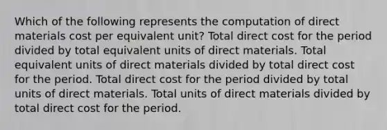 Which of the following represents the computation of direct materials cost per equivalent unit? Total direct cost for the period divided by total equivalent units of direct materials. Total equivalent units of direct materials divided by total direct cost for the period. Total direct cost for the period divided by total units of direct materials. Total units of direct materials divided by total direct cost for the period.