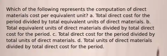 Which of the following represents the computation of direct materials cost per equivalent unit? a. Total direct cost for the period divided by total equivalent units of direct materials. b. Total equivalent units of direct materials divided by total direct cost for the period. c. Total direct cost for the period divided by total units of direct materials. d. Total units of direct materials divided by total direct cost for the period.