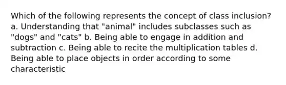 Which of the following represents the concept of class inclusion? a. Understanding that "animal" includes subclasses such as "dogs" and "cats" b. Being able to engage in addition and subtraction c. Being able to recite the multiplication tables d. Being able to place objects in order according to some characteristic