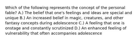 Which of the following represents the concept of the personal fable? A.) The belief that one's feelings and ideas are special and unique B.) An increased belief in magic, creatures, and other fantasy concepts during adolescence C.) A feeling that one is onstage and constantly scrutinized D.) An enhanced feeling of vulnerability that often accompanies adolescence