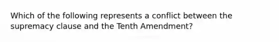 Which of the following represents a conflict between the supremacy clause and the Tenth Amendment?