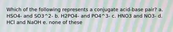 Which of the following represents a conjugate acid-base pair? a. HSO4- and SO3^2- b. H2PO4- and PO4^3- c. HNO3 and NO3- d. HCl and NaOH e. none of these