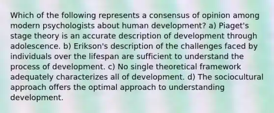 Which of the following represents a consensus of opinion among modern psychologists about human development? a) Piaget's stage theory is an accurate description of development through adolescence. b) Erikson's description of the challenges faced by individuals over the lifespan are sufficient to understand the process of development. c) No single theoretical framework adequately characterizes all of development. d) The sociocultural approach offers the optimal approach to understanding development.