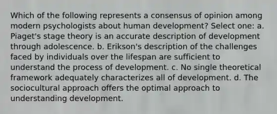 Which of the following represents a consensus of opinion among modern psychologists about human development? Select one: a. Piaget's stage theory is an accurate description of development through adolescence. b. Erikson's description of the challenges faced by individuals over the lifespan are sufficient to understand the process of development. c. No single theoretical framework adequately characterizes all of development. d. The sociocultural approach offers the optimal approach to understanding development.