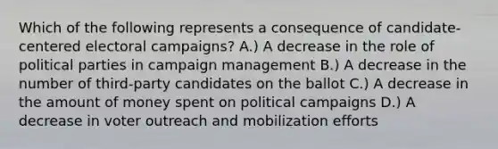 Which of the following represents a consequence of candidate-centered electoral campaigns? A.) A decrease in the role of political parties in campaign management B.) A decrease in the number of third-party candidates on the ballot C.) A decrease in the amount of money spent on political campaigns D.) A decrease in voter outreach and mobilization efforts