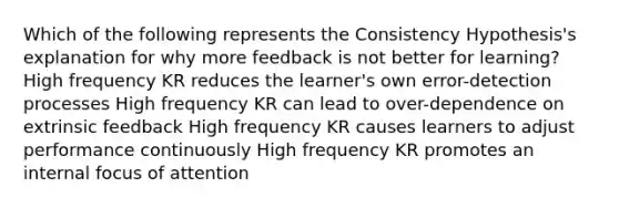 Which of the following represents the Consistency Hypothesis's explanation for why more feedback is not better for learning? High frequency KR reduces the learner's own error-detection processes High frequency KR can lead to over-dependence on extrinsic feedback High frequency KR causes learners to adjust performance continuously High frequency KR promotes an internal focus of attention