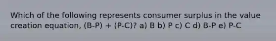 Which of the following represents consumer surplus in the value creation equation, (B-P) + (P-C)? a) B b) P c) C d) B-P e) P-C