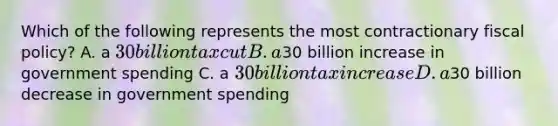 Which of the following represents the most contractionary fiscal policy? A. a 30 billion tax cut B. a30 billion increase in government spending C. a 30 billion tax increase D. a30 billion decrease in government spending