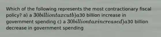 Which of the following represents the most contractionary fiscal policy? a) a 30 billion tax cut b) a30 billion increase in government spending c) a 30 billion tax increase d) a30 billion decrease in government spending