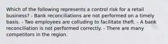 Which of the following represents a control risk for a retail business? - Bank reconciliations are not performed on a timely basis. - Two employees are colluding to facilitate theft. - A bank reconciliation is not performed correctly. - There are many competitors in the region.