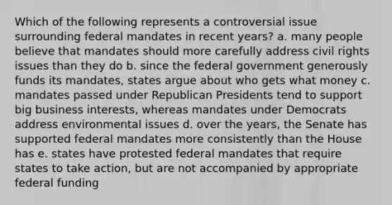 Which of the following represents a controversial issue surrounding federal mandates in recent years? a. many people believe that mandates should more carefully address civil rights issues than they do b. since the federal government generously funds its mandates, states argue about who gets what money c. mandates passed under Republican Presidents tend to support big business interests, whereas mandates under Democrats address environmental issues d. over the years, the Senate has supported federal mandates more consistently than the House has e. states have protested federal mandates that require states to take action, but are not accompanied by appropriate federal funding