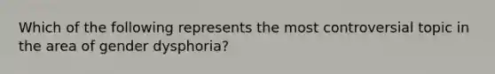 Which of the following represents the most controversial topic in the area of gender dysphoria?