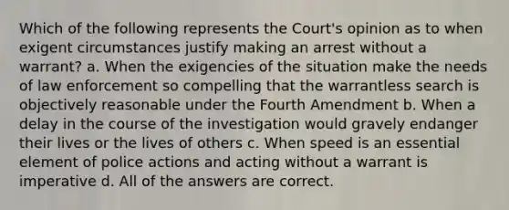 Which of the following represents the Court's opinion as to when exigent circumstances justify making an arrest without a warrant? a. When the exigencies of the situation make the needs of law enforcement so compelling that the warrantless search is objectively reasonable under the Fourth Amendment b. When a delay in the course of the investigation would gravely endanger their lives or the lives of others c. When speed is an essential element of police actions and acting without a warrant is imperative d. All of the answers are correct.