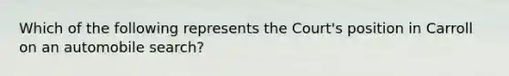 Which of the following represents the Court's position in Carroll on an automobile search?