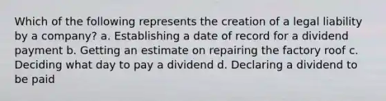 Which of the following represents the creation of a legal liability by a company? a. Establishing a date of record for a dividend payment b. Getting an estimate on repairing the factory roof c. Deciding what day to pay a dividend d. Declaring a dividend to be paid