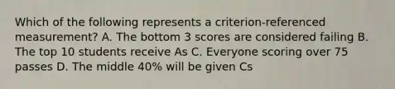 Which of the following represents a criterion-referenced measurement? A. The bottom 3 scores are considered failing B. The top 10 students receive As C. Everyone scoring over 75 passes D. The middle 40% will be given Cs