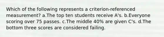 Which of the following represents a criterion-referenced measurement? a.The top ten students receive A's. b.Everyone scoring over 75 passes. c.The middle 40% are given C's. d.The bottom three scores are considered failing.