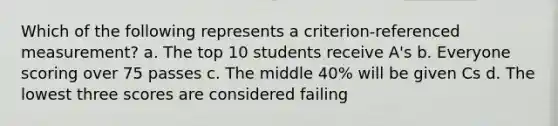 Which of the following represents a criterion-referenced measurement? a. The top 10 students receive A's b. Everyone scoring over 75 passes c. The middle 40% will be given Cs d. The lowest three scores are considered failing