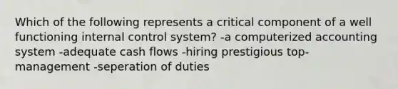 Which of the following represents a critical component of a well functioning <a href='https://www.questionai.com/knowledge/kjj42owoAP-internal-control' class='anchor-knowledge'>internal control</a> system? -a computerized accounting system -adequate cash flows -hiring prestigious top-management -seperation of duties