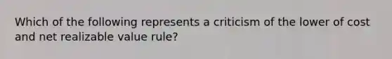 Which of the following represents a criticism of the lower of cost and net realizable value rule?