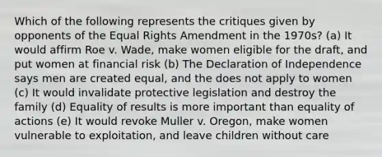 Which of the following represents the critiques given by opponents of the Equal Rights Amendment in the 1970s? (a) It would affirm Roe v. Wade, make women eligible for the draft, and put women at financial risk (b) The Declaration of Independence says men are created equal, and the does not apply to women (c) It would invalidate protective legislation and destroy the family (d) Equality of results is more important than equality of actions (e) It would revoke Muller v. Oregon, make women vulnerable to exploitation, and leave children without care