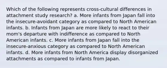 Which of the following represents cross-cultural differences in attachment study research? a. More infants from Japan fall into the insecure-avoidant category as compared to North American infants. b. Infants from Japan are more likely to react to their mom's departure with indifference as compared to North American infants. c. More infants from Japan fall into the insecure-anxious category as compared to North American infants. d. More infants from North America display disorganized attachments as compared to infants from Japan.