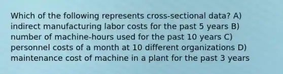 Which of the following represents cross-sectional data? A) indirect manufacturing labor costs for the past 5 years B) number of machine-hours used for the past 10 years C) personnel costs of a month at 10 different organizations D) maintenance cost of machine in a plant for the past 3 years