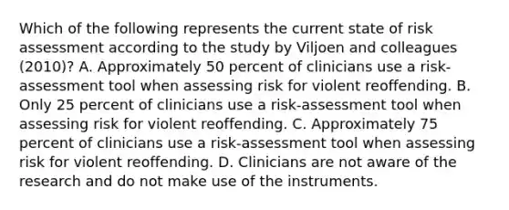 Which of the following represents the current state of risk assessment according to the study by Viljoen and colleagues (2010)? A. Approximately 50 percent of clinicians use a risk-assessment tool when assessing risk for violent reoffending. B. Only 25 percent of clinicians use a risk-assessment tool when assessing risk for violent reoffending. C. Approximately 75 percent of clinicians use a risk-assessment tool when assessing risk for violent reoffending. D. Clinicians are not aware of the research and do not make use of the instruments.