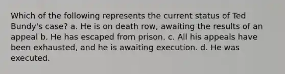 Which of the following represents the current status of Ted Bundy's case? a. He is on death row, awaiting the results of an appeal b. He has escaped from prison. c. All his appeals have been exhausted, and he is awaiting execution. d. He was executed.