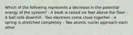 Which of the following represents a decrease in the potential energy of the system? - A book is raised six feet above the floor - A ball rolls downhill - Two electrons come close together - A spring is stretched completely - Two atomic nuclei approach each other