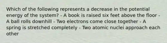 Which of the following represents a decrease in the potential energy of the system? - A book is raised six feet above the floor - A ball rolls downhill - Two electrons come close together - A spring is stretched completely - Two atomic nuclei approach each other