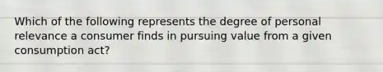 Which of the following represents the degree of personal relevance a consumer finds in pursuing value from a given consumption act?