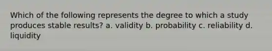 Which of the following represents the degree to which a study produces stable results? a. validity b. probability c. reliability d. liquidity