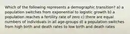 Which of the following represents a demographic transition? a) a population switches from exponential to logistic growth b) a population reaches a fertility rate of zero c) there are equal numbers of individuals in all age-groups d) a population switches from high birth and death rates to low birth and death rates