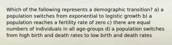 Which of the following represents a demographic transition? a) a population switches from exponential to logistic growth b) a population reaches a fertility rate of zero c) there are equal numbers of individuals in all age-groups d) a population switches from high birth and death rates to low birth and death rates