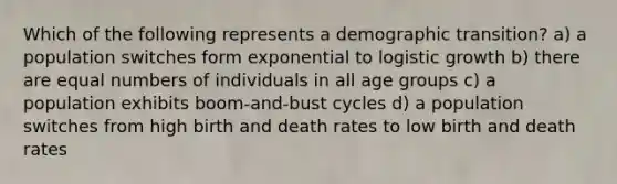 Which of the following represents a demographic transition? a) a population switches form exponential to logistic growth b) there are equal numbers of individuals in all age groups c) a population exhibits boom-and-bust cycles d) a population switches from high birth and death rates to low birth and death rates