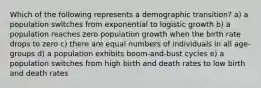 Which of the following represents a demographic transition? a) a population switches from exponential to logistic growth b) a population reaches zero population growth when the birth rate drops to zero c) there are equal numbers of individuals in all age-groups d) a population exhibits boom-and-bust cycles e) a population switches from high birth and death rates to low birth and death rates