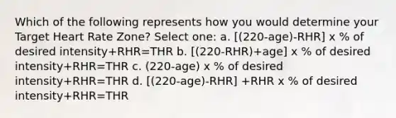 Which of the following represents how you would determine your Target Heart Rate Zone? Select one: a. [(220-age)-RHR] x % of desired intensity+RHR=THR b. [(220-RHR)+age] x % of desired intensity+RHR=THR c. (220-age) x % of desired intensity+RHR=THR d. [(220-age)-RHR] +RHR x % of desired intensity+RHR=THR