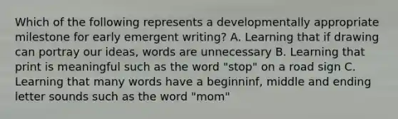 Which of the following represents a developmentally appropriate milestone for early emergent writing? A. Learning that if drawing can portray our ideas, words are unnecessary B. Learning that print is meaningful such as the word "stop" on a road sign C. Learning that many words have a beginninf, middle and ending letter sounds such as the word "mom"