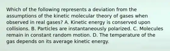 Which of the following represents a deviation from the assumptions of the kinetic molecular theory of gases when observed in real gases? A. Kinetic energy is conserved upon collisions. B. Particles are instantaneously polarized. C. Molecules remain in constant random motion. D. The temperature of the gas depends on its average kinetic energy.