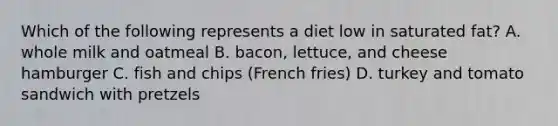 Which of the following represents a diet low in saturated fat? A. whole milk and oatmeal B. bacon, lettuce, and cheese hamburger C. fish and chips (French fries) D. turkey and tomato sandwich with pretzels