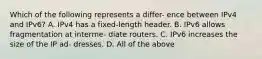 Which of the following represents a differ- ence between IPv4 and IPv6? A. IPv4 has a fixed-length header. B. IPv6 allows fragmentation at interme- diate routers. C. IPv6 increases the size of the IP ad- dresses. D. All of the above