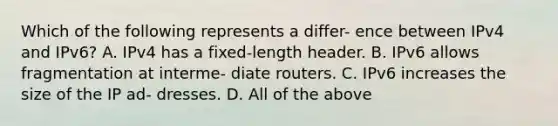 Which of the following represents a differ- ence between IPv4 and IPv6? A. IPv4 has a fixed-length header. B. IPv6 allows fragmentation at interme- diate routers. C. IPv6 increases the size of the IP ad- dresses. D. All of the above