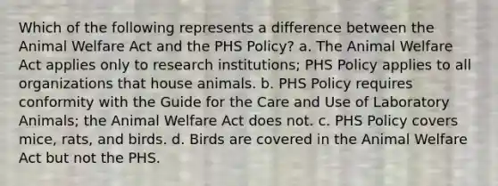 Which of the following represents a difference between the Animal Welfare Act and the PHS Policy? a. The Animal Welfare Act applies only to research institutions; PHS Policy applies to all organizations that house animals. b. PHS Policy requires conformity with the Guide for the Care and Use of Laboratory Animals; the Animal Welfare Act does not. c. PHS Policy covers mice, rats, and birds. d. Birds are covered in the Animal Welfare Act but not the PHS.