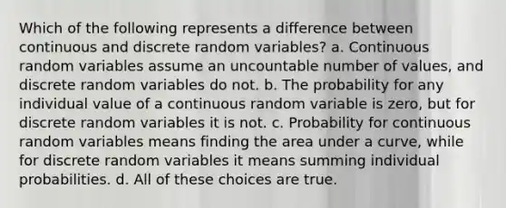 Which of the following represents a difference between continuous and discrete random variables? a. Continuous random variables assume an uncountable number of values, and discrete random variables do not. b. The probability for any individual value of a continuous random variable is zero, but for discrete random variables it is not. c. Probability for continuous random variables means finding the area under a curve, while for discrete random variables it means summing individual probabilities. d. All of these choices are true.