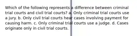 Which of the following represents a difference between criminal trial courts and civil trial courts? a. Only criminal trial courts use a jury. b. Only civil trial courts hear cases involving payment for causing harm. c. Only criminal trial courts use a judge. d. Cases originate only in civil trial courts.