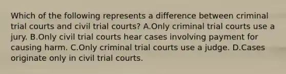 Which of the following represents a difference between criminal trial courts and civil trial courts? A.Only criminal trial courts use a jury. B.Only civil trial courts hear cases involving payment for causing harm. C.Only criminal trial courts use a judge. D.Cases originate only in civil trial courts.